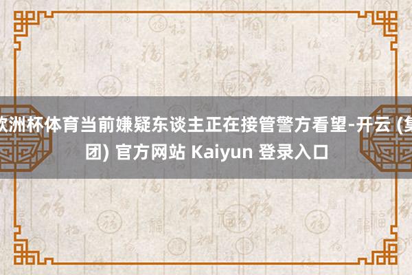 欧洲杯体育当前嫌疑东谈主正在接管警方看望-开云 (集团) 官方网站 Kaiyun 登录入口