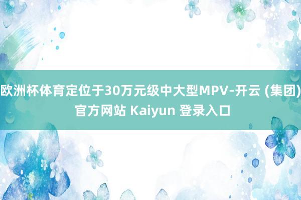 欧洲杯体育定位于30万元级中大型MPV-开云 (集团) 官方网站 Kaiyun 登录入口