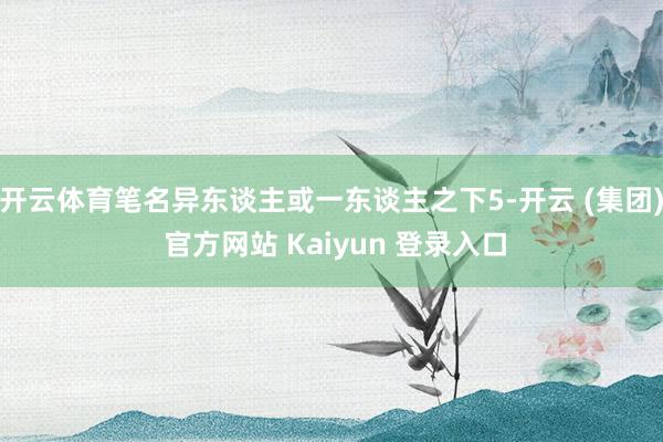 开云体育笔名异东谈主或一东谈主之下5-开云 (集团) 官方网站 Kaiyun 登录入口