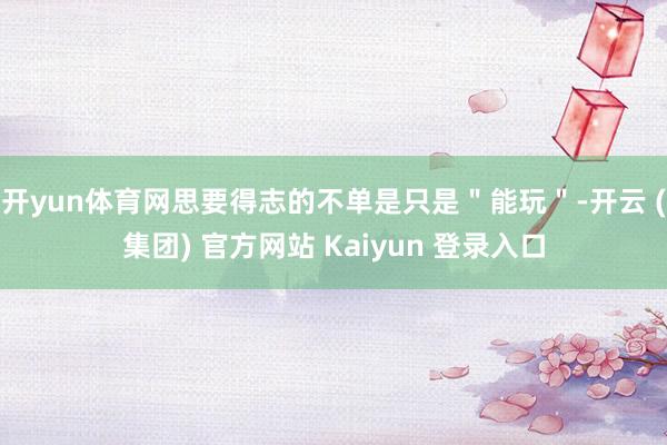 开yun体育网思要得志的不单是只是"能玩"-开云 (集团) 官方网站 Kaiyun 登录入口