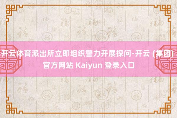 开云体育派出所立即组织警力开展探问-开云 (集团) 官方网站 Kaiyun 登录入口