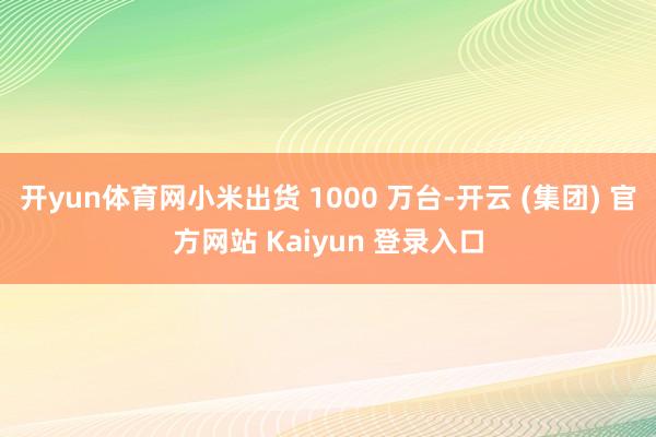 开yun体育网小米出货 1000 万台-开云 (集团) 官方网站 Kaiyun 登录入口