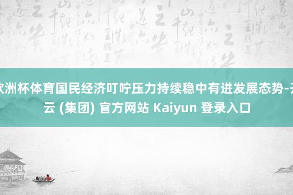 欧洲杯体育国民经济叮咛压力持续稳中有进发展态势-开云 (集团) 官方网站 Kaiyun 登录入口