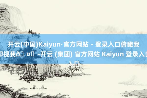 开云(中国)Kaiyun·官方网站 - 登录入口俯瞰我仰视我🤎-开云 (集团) 官方网站 Kaiyun 登录入口
