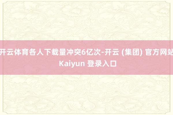开云体育各人下载量冲突6亿次-开云 (集团) 官方网站 Kaiyun 登录入口