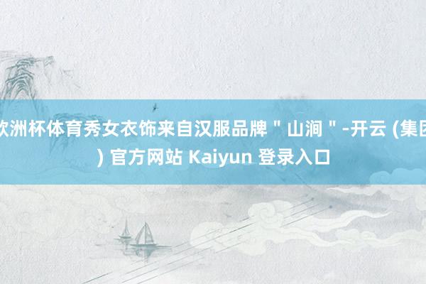 欧洲杯体育秀女衣饰来自汉服品牌＂山涧＂-开云 (集团) 官方网站 Kaiyun 登录入口
