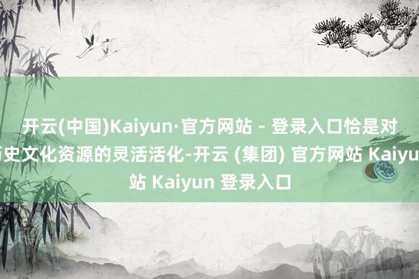 开云(中国)Kaiyun·官方网站 - 登录入口恰是对这一深厚历史文化资源的灵活活化-开云 (集团) 官方网站 Kaiyun 登录入口