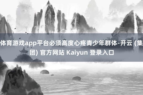 体育游戏app平台必须高度心疼青少年群体-开云 (集团) 官方网站 Kaiyun 登录入口