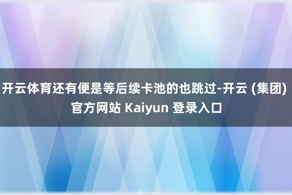 开云体育还有便是等后续卡池的也跳过-开云 (集团) 官方网站 Kaiyun 登录入口