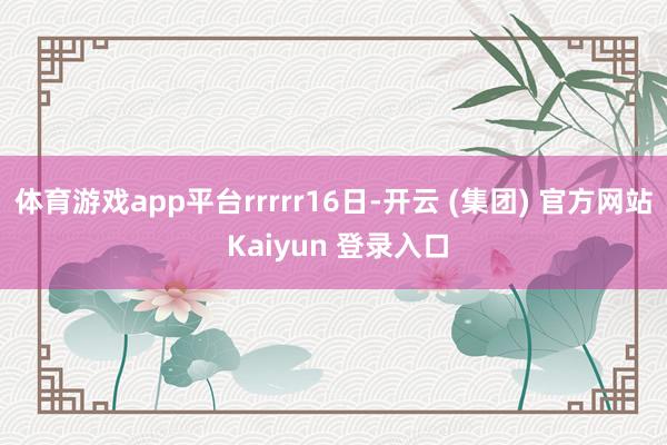 体育游戏app平台rrrrr16日-开云 (集团) 官方网站 Kaiyun 登录入口