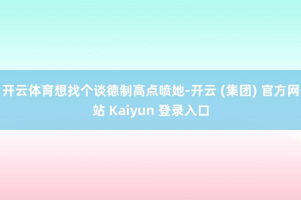 开云体育想找个谈德制高点喷她-开云 (集团) 官方网站 Kaiyun 登录入口