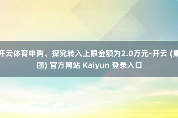 开云体育申购、探究转入上限金额为2.0万元-开云 (集团) 官方网站 Kaiyun 登录入口