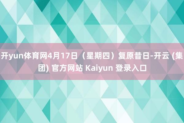 开yun体育网4月17日(星期四)复原昔日-开云 (集团) 官方网站 Kaiyun 登录入口