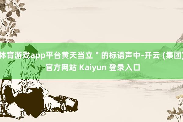 体育游戏app平台黄天当立"的标语声中-开云 (集团) 官方网站 Kaiyun 登录入口