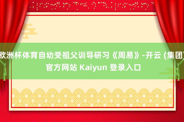 欧洲杯体育自幼受祖父训导研习《周易》-开云 (集团) 官方网站 Kaiyun 登录入口