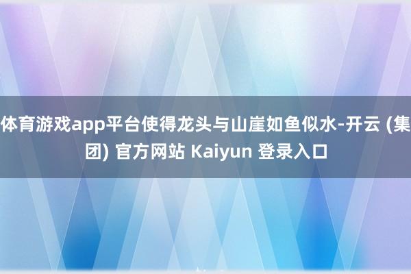 体育游戏app平台使得龙头与山崖如鱼似水-开云 (集团) 官方网站 Kaiyun 登录入口