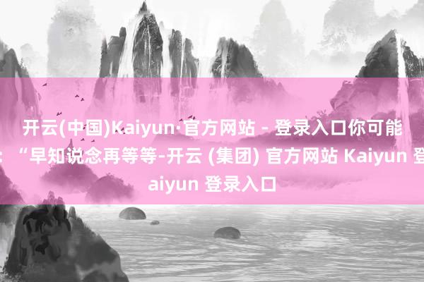 开云(中国)Kaiyun·官方网站 - 登录入口你可能会后悔:“早知说念再等等-开云 (集团) 官方网站 Kaiyun 登录入口