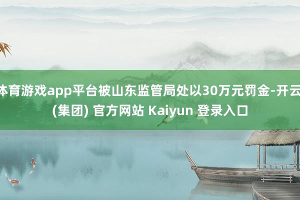 体育游戏app平台被山东监管局处以30万元罚金-开云 (集团) 官方网站 Kaiyun 登录入口
