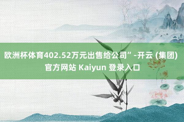 欧洲杯体育402.52万元出售给公司”-开云 (集团) 官方网站 Kaiyun 登录入口