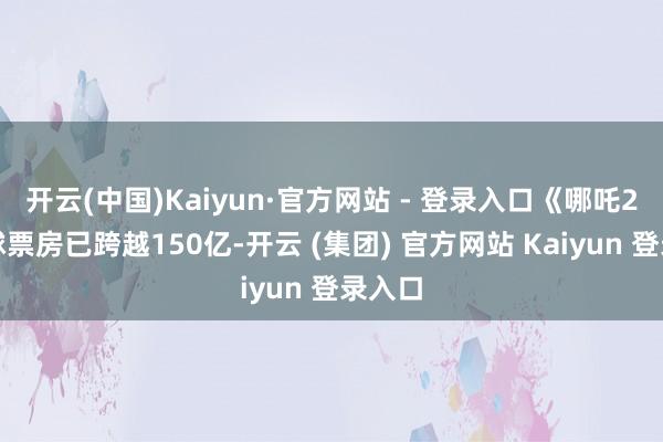 开云(中国)Kaiyun·官方网站 - 登录入口《哪吒2》全球票房已跨越150亿-开云 (集团) 官方网站 Kaiyun 登录入口