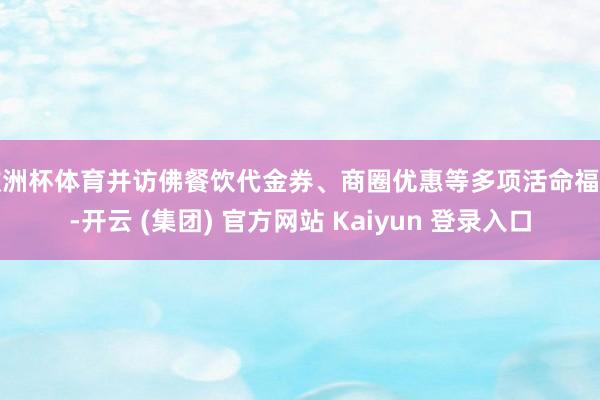 欧洲杯体育并访佛餐饮代金券、商圈优惠等多项活命福利-开云 (集团) 官方网站 Kaiyun 登录入口