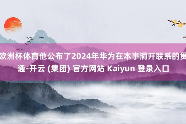 欧洲杯体育　　他公布了2024年华为在本事洞开联系的贯通-开云 (集团) 官方网站 Kaiyun 登录入口