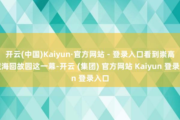 开云(中国)Kaiyun·官方网站 - 登录入口看到崇高带藏海回故园这一幕-开云 (集团) 官方网站 Kaiyun 登录入口