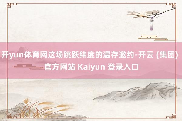 开yun体育网这场跳跃纬度的温存邀约-开云 (集团) 官方网站 Kaiyun 登录入口