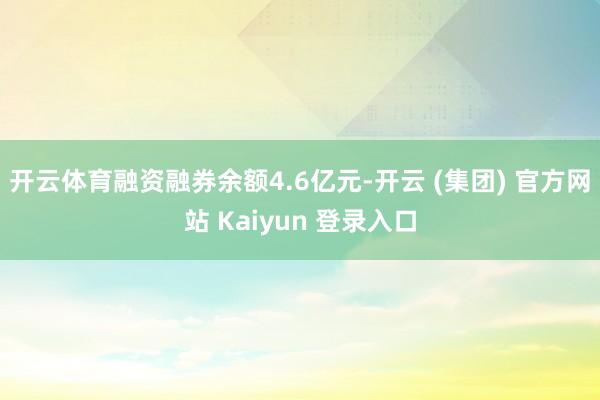 开云体育融资融券余额4.6亿元-开云 (集团) 官方网站 Kaiyun 登录入口