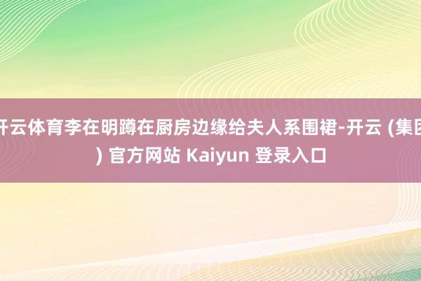 开云体育李在明蹲在厨房边缘给夫人系围裙-开云 (集团) 官方网站 Kaiyun 登录入口