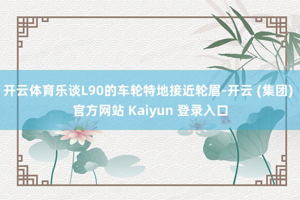 开云体育乐谈L90的车轮特地接近轮眉-开云 (集团) 官方网站 Kaiyun 登录入口