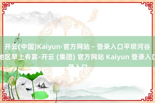 开云(中国)Kaiyun·官方网站 - 登录入口平坝河谷地区早上有雾-开云 (集团) 官方网站 Kaiyun 登录入口