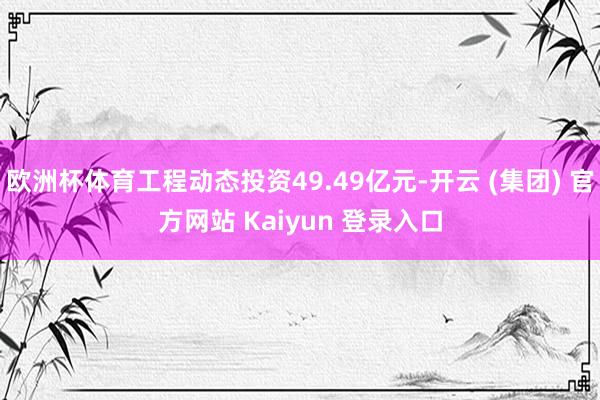 欧洲杯体育工程动态投资49.49亿元-开云 (集团) 官方网站 Kaiyun 登录入口