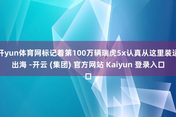 开yun体育网标记着第100万辆瑞虎5x认真从这里装运出海 -开云 (集团) 官方网站 Kaiyun 登录入口