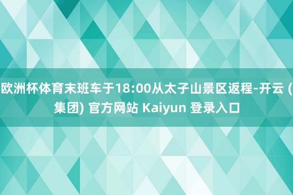 欧洲杯体育末班车于18:00从太子山景区返程-开云 (集团) 官方网站 Kaiyun 登录入口