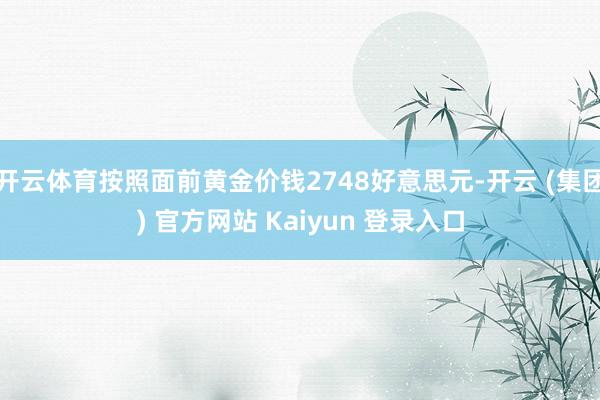 开云体育按照面前黄金价钱2748好意思元-开云 (集团) 官方网站 Kaiyun 登录入口