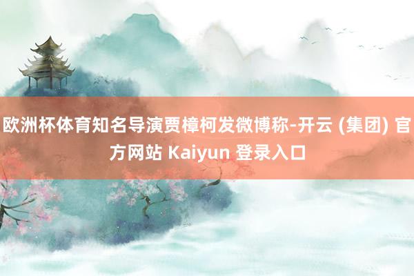 欧洲杯体育知名导演贾樟柯发微博称-开云 (集团) 官方网站 Kaiyun 登录入口