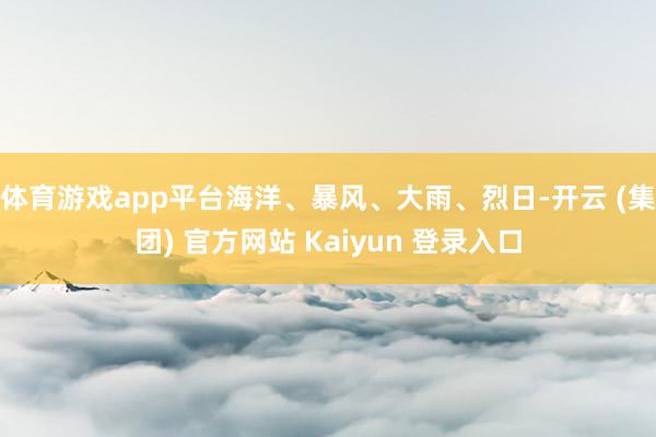 体育游戏app平台海洋、暴风、大雨、烈日-开云 (集团) 官方网站 Kaiyun 登录入口