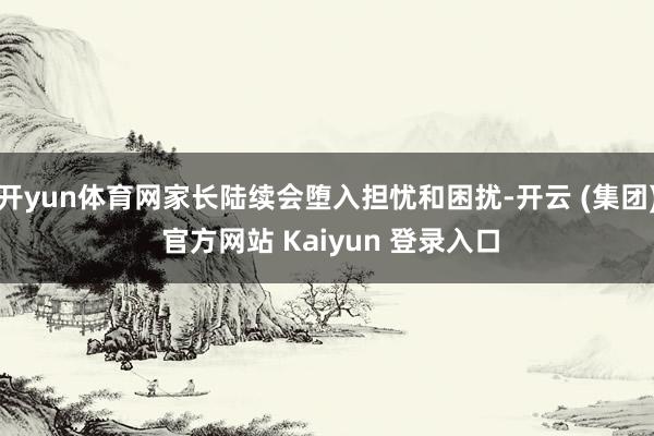开yun体育网家长陆续会堕入担忧和困扰-开云 (集团) 官方网站 Kaiyun 登录入口