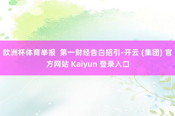 欧洲杯体育举报 第一财经告白招引-开云 (集团) 官方网站 Kaiyun 登录入口