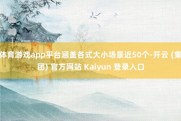 体育游戏app平台涵盖各式大小场景近50个-开云 (集团) 官方网站 Kaiyun 登录入口