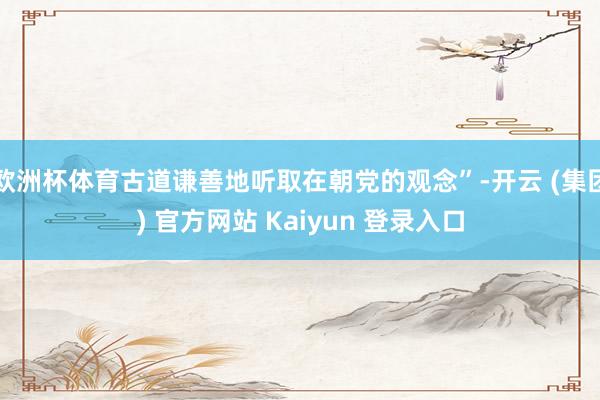 欧洲杯体育古道谦善地听取在朝党的观念”-开云 (集团) 官方网站 Kaiyun 登录入口