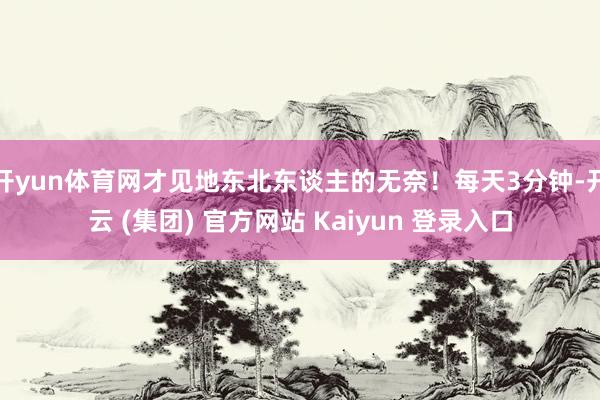 开yun体育网才见地东北东谈主的无奈！每天3分钟-开云 (集团) 官方网站 Kaiyun 登录入口