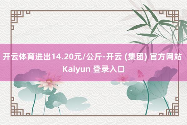 开云体育进出14.20元/公斤-开云 (集团) 官方网站 Kaiyun 登录入口
