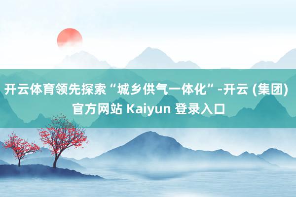 开云体育领先探索“城乡供气一体化”-开云 (集团) 官方网站 Kaiyun 登录入口