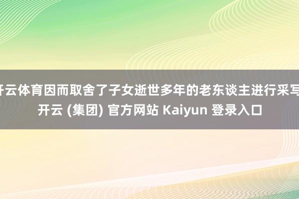 开云体育因而取舍了子女逝世多年的老东谈主进行采写-开云 (集团) 官方网站 Kaiyun 登录入口