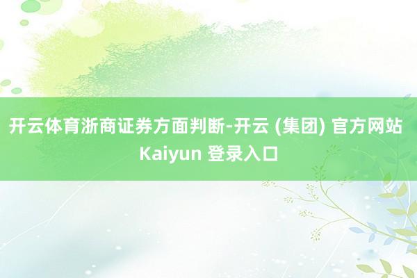 开云体育　　浙商证券方面判断-开云 (集团) 官方网站 Kaiyun 登录入口