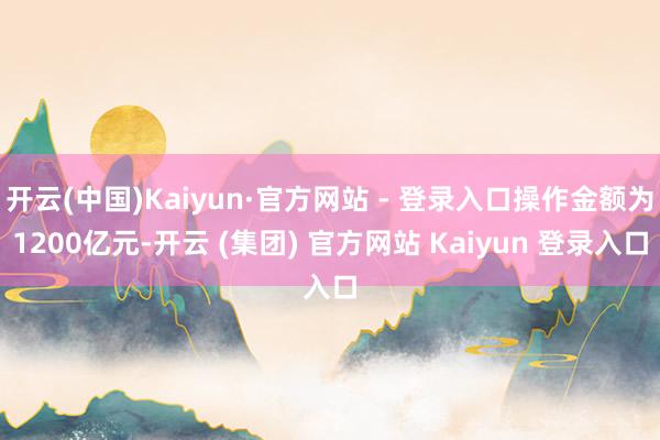 开云(中国)Kaiyun·官方网站 - 登录入口操作金额为1200亿元-开云 (集团) 官方网站 Kaiyun 登录入口