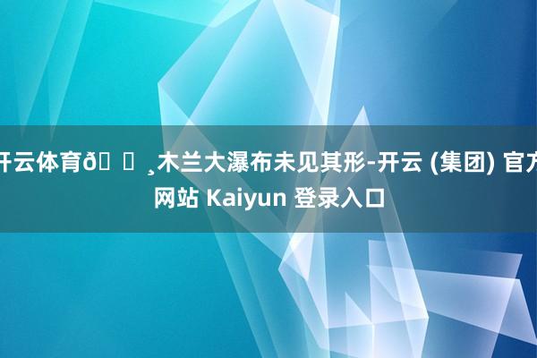 开云体育🔸木兰大瀑布未见其形-开云 (集团) 官方网站 Kaiyun 登录入口