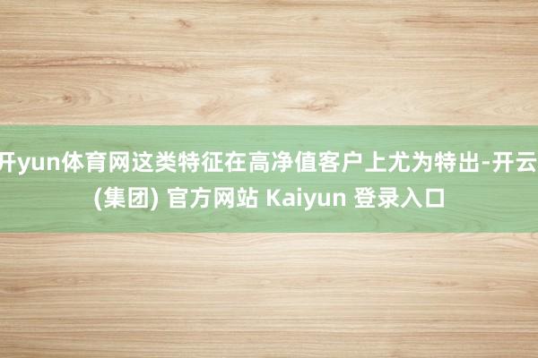开yun体育网这类特征在高净值客户上尤为特出-开云 (集团) 官方网站 Kaiyun 登录入口